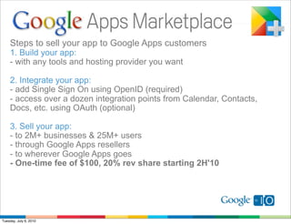 Steps to sell your app to Google Apps customers
    1. Build your app:
    - with any tools and hosting provider you want

    2. Integrate your app:
    - add Single Sign On using OpenID (required)
    - access over a dozen integration points from Calendar, Contacts,
    Docs, etc. using OAuth (optional)

    3. Sell your app:
    - to 2M+ businesses & 25M+ users
    - through Google Apps resellers
    - to wherever Google Apps goes
    - One-time fee of $100, 20% rev share starting 2H'10




Tuesday, July 6, 2010
 