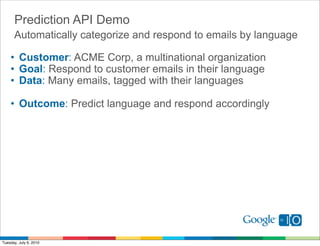 Prediction API Demo
      Automatically categorize and respond to emails by language

    • Customer: ACME Corp, a multinational organization
    • Goal: Respond to customer emails in their language
    • Data: Many emails, tagged with their languages

    • Outcome: Predict language and respond accordingly




Tuesday, July 6, 2010
 