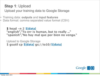 Step 1: Upload
      Upload your training data to Google Storage
• Training data: outputs and input features
• Data format: comma separated value format (CSV)

          $ head -n 2 ${data}
          "english","To err is human, but to really ..."
          "spanish","No hay mal que por bien no venga."

          Upload to Google Storage
          $ gsutil cp ${data} gs://io10/${data}




Tuesday, July 6, 2010
 