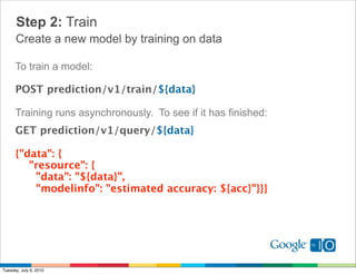 Step 2: Train
      Create a new model by training on data

      To train a model:

      POST prediction/v1/train/${data}

      Training runs asynchronously. To see if it has finished:
      GET prediction/v1/query/${data}

      {"data": {
          "resource": {
            "data": "${data}", 
            "modelinfo": "estimated accuracy: ${acc}"}}}




Tuesday, July 6, 2010
 