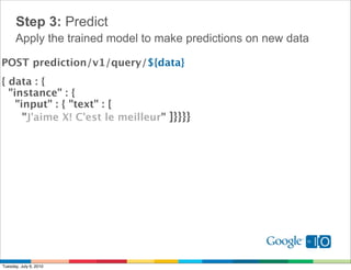 Step 3: Predict
      Apply the trained model to make predictions on new data

POST prediction/v1/query/${data}
{ data : { 
  "instance" : {
    "input" : { "text" : [
      "J'aime X! C'est le meilleur" ]}}}}




Tuesday, July 6, 2010
 