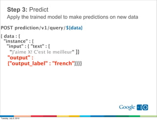 Step 3: Predict
      Apply the trained model to make predictions on new data

POST prediction/v1/query/${data}
{ data : { 
  "instance" : {
    "input" : { "text" : [
      "J'aime X! C'est le meilleur" ]}
    "output" :
    {"output_label" : "french"}}}}




Tuesday, July 6, 2010
 