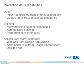 Prediction API Capabilities
       Data
       • Input Features: numeric or unstructured text
       • Output: up to 100s of discrete categories

       Training
       • Many machine learning techniques
       • Automatically selected
       • Performed asynchronously

       Access from many platforms:
       • Web app from Google App Engine
       • Apps Script (e.g. from Google Spreadsheet)
       • Desktop app




Tuesday, July 6, 2010
 