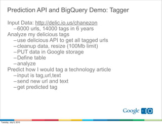 Prediction API and BigQuery Demo: Tagger
       Input Data: http://delic.io.us/chanezon
          – 6000 urls, 14000 tags in 6 years
       Analyze my delicious tags
          – use delicious API to get all tagged urls
          – cleanup data, resize (100Mb limit)
          – PUT data in Google storage
          – Define table
          – analyze
       Predict how I would tag a technology article
          – input is tag,url,text
          – send new url and text
          – get predicted tag




Tuesday, July 6, 2010
 