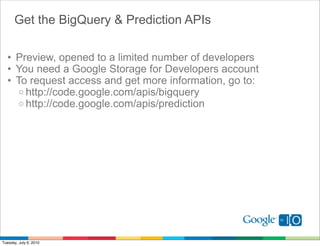 Get the BigQuery & Prediction APIs

  • Preview, opened to a limited number of developers
  • You need a Google Storage for Developers account
  • To request access and get more information, go to:
     o http://code.google.com/apis/bigquery
     o http://code.google.com/apis/prediction




Tuesday, July 6, 2010
 