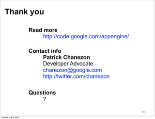 Thank you

                        Read more
                            http://code.google.com/appengine/

                        Contact info
                             Patrick Chanezon
                             Developer Advocate
                             chanezon@google.com
                             http://twitter.com/chanezon

                        Questions
                            ?

                                                                132


Tuesday, July 6, 2010
 