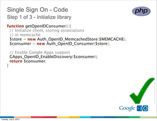 Single Sign On - Code
      Step 1 of 3 - Initialize library
      function getOpenIDConsumer() {
        // Initialize client, storing associations
        // in memcache
        $store = new Auth_OpenID_MemcachedStore($MEMCACHE);
        $consumer = new Auth_OpenID_Consumer($store);
        
        // Enable Google Apps support 
        GApps_OpenID_EnableDiscovery($consumer);
        return $consumer;
      }




Tuesday, July 6, 2010
 