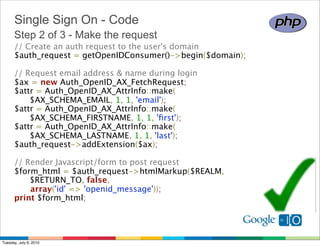 Single Sign On - Code
      Step 2 of 3 - Make the request
      // Create an auth request to the user's domain 
      $auth_request = getOpenIDConsumer()->begin($domain);

      // Request email address & name during login 
      $ax = new Auth_OpenID_AX_FetchRequest; 
      $attr = Auth_OpenID_AX_AttrInfo::make(
            $AX_SCHEMA_EMAIL, 1, 1, 'email');
      $attr = Auth_OpenID_AX_AttrInfo::make(
            $AX_SCHEMA_FIRSTNAME, 1, 1, 'ﬁrst');
      $attr = Auth_OpenID_AX_AttrInfo::make(
            $AX_SCHEMA_LASTNAME, 1, 1, 'last');
      $auth_request->addExtension($ax);

      // Render Javascript/form to post request
      $form_html = $auth_request->htmlMarkup($REALM,
            $RETURN_TO, false, 
            array('id' => 'openid_message')); 
      print $form_html;




Tuesday, July 6, 2010
 