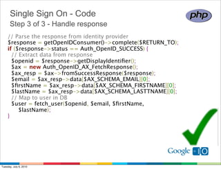 Single Sign On - Code
      Step 3 of 3 - Handle response
    // Parse the response from identity provider 
    $response = getOpenIDConsumer()->complete($RETURN_TO); 
    if ($response->status == Auth_OpenID_SUCCESS) {
      // Extract data from response 
      $openid = $response->getDisplayIdentiﬁer();
      $ax = new Auth_OpenID_AX_FetchResponse();
      $ax_resp = $ax->fromSuccessResponse($response);
      $email = $ax_resp->data[$AX_SCHEMA_EMAIL][0];
      $ﬁrstName = $ax_resp->data[$AX_SCHEMA_FIRSTNAME][0];
      $lastName = $ax_resp->data[$AX_SCHEMA_LASTTNAME][0];
      // Map to user in DB 
      $user = fetch_user($openid, $email, $ﬁrstName,
          $lastName);
    } 




Tuesday, July 6, 2010
 