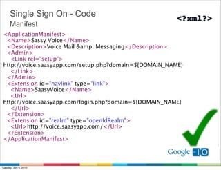 Single Sign On - Code
      Manifest
 <ApplicationManifest>
   <Name>Sassy Voice</Name>
   <Description>Voice Mail &amp; Messaging</Description>
   <Admin>
     <Link rel="setup">
 http://voice.saasyapp.com/setup.php?domain=${DOMAIN_NAME}
     </Link>
   </Admin>  
   <Extension id="navlink" type="link">
     <Name>SaasyVoice</Name>
     <Url>
 http://voice.saasyapp.com/login.php?domain=${DOMAIN_NAME}
     </Url> 
   </Extension>
   <Extension id="realm" type="openIdRealm">
     <Url>http://voice.saasyapp.com/</Url>
   </Extension>
 </ApplicationManifest>



Tuesday, July 6, 2010
 