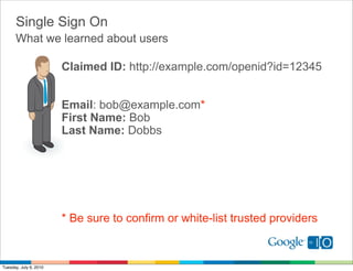 Single Sign On
      What we learned about users

                        Claimed ID: http://example.com/openid?id=12345


                        Email: bob@example.com*
                        First Name: Bob
                        Last Name: Dobbs




                        * Be sure to confirm or white-list trusted providers



Tuesday, July 6, 2010
 