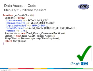 Data Access - Code
      Step 1 of 2 - Initialize the client
    function getOauthClient() {
      $options = array(
        'consumerKey' => $CONSUMER_KEY,
        'consumerSecret' => $CONSUMER_SECRET,
        'signatureMethod' => 'HMAC-SHA1',
        'requestScheme' =>Zend_Oauth::REQUEST_SCHEME_HEADER,
        'version' => '1.0');
      $consumer = new Zend_Oauth_Consumer($options);
      $token = new Zend_Oauth_Token_Access();
      $httpClient = $token->getHttpClient($options);
      return $httpClient;
    }




Tuesday, July 6, 2010
 