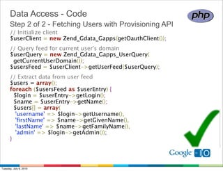 Data Access - Code
      Step 2 of 2 - Fetching Users with Provisioning API
      // Initialize client
      $userClient = new Zend_Gdata_Gapps(getOauthClient());
      // Query feed for current user's domain
      $userQuery = new Zend_Gdata_Gapps_UserQuery(
        getCurrentUserDomain());
      $usersFeed = $userClient->getUserFeed($userQuery);
      // Extract data from user feed
      $users = array();
      foreach ($usersFeed as $userEntry) {
        $login = $userEntry->getLogin();
        $name = $userEntry->getName();
        $users[] = array(
         'username' => $login->getUsername(),
         'ﬁrstName' => $name->getGivenName(),
         'lastName' => $name->getFamilyName(),
         'admin' => $login->getAdmin());
      }




Tuesday, July 6, 2010
 