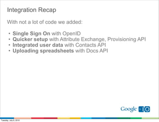 Integration Recap
      With not a lot of code we added:

        •    Single Sign On with OpenID
        •    Quicker setup with Attribute Exchange, Provisioning API
        •    Integrated user data with Contacts API
        •    Uploading spreadsheets with Docs API




Tuesday, July 6, 2010
 