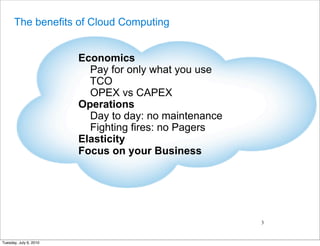 The benefits of Cloud Computing


                        Economics
                          Pay for only what you use
                          TCO
                          OPEX vs CAPEX
                        Operations
                          Day to day: no maintenance
                          Fighting fires: no Pagers
                        Elasticity
                        Focus on your Business




                                                       3


Tuesday, July 6, 2010
 