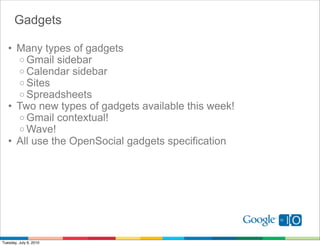 Gadgets

   • Many types of gadgets
     o Gmail sidebar
     o Calendar sidebar
     o Sites
     o Spreadsheets
   • Two new types of gadgets available this week!
     o Gmail contextual!
     o Wave!
   • All use the OpenSocial gadgets specification




Tuesday, July 6, 2010
 