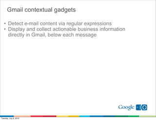Gmail contextual gadgets

   • Detect e-mail content via regular expressions
   • Display and collect actionable business information
     directly in Gmail, below each message




Tuesday, July 6, 2010
 