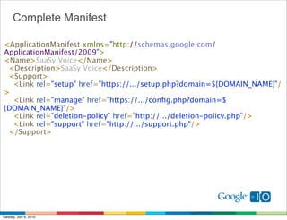 Complete Manifest

 <ApplicationManifest xmlns="http://schemas.google.com/
 ApplicationManifest/2009">
 <Name>SaaSy Voice</Name>
   <Description>SaaSy Voice</Description>
   <Support>
     <Link rel="setup" href="https://.../setup.php?domain=${DOMAIN_NAME}"/
 >
     <Link rel="manage" href="https://.../conﬁg.php?domain=$
 {DOMAIN_NAME}"/>
     <Link rel="deletion-policy" href="http://.../deletion-policy.php"/>
     <Link rel="support" href="http://.../support.php"/>
   </Support>




Tuesday, July 6, 2010
 
