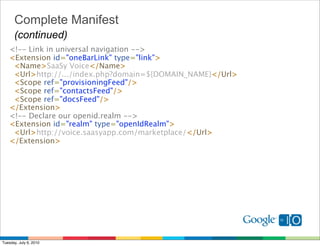 Complete Manifest
      (continued)
   <!-- Link in universal navigation --> 
   <Extension id="oneBarLink" type="link"> 
     <Name>SaaSy Voice</Name>
     <Url>http://.../index.php?domain=${DOMAIN_NAME}</Url>
     <Scope ref="provisioningFeed"/>
     <Scope ref="contactsFeed"/> 
     <Scope ref="docsFeed"/>
   </Extension> 
   <!-- Declare our openid.realm --> 
   <Extension id="realm" type="openIdRealm">
     <Url>http://voice.saasyapp.com/marketplace/</Url>
   </Extension>




Tuesday, July 6, 2010
 