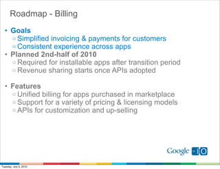 Roadmap - Billing
  • Goals
    o Simplified invoicing & payments for customers
    o Consistent experience across apps
  • Planned 2nd-half of 2010
    o Required for installable apps after transition period
    o Revenue sharing starts once APIs adopted

  • Features
    o Unified billing for apps purchased in marketplace
    o Support for a variety of pricing & licensing models
    o APIs for customization and up-selling




Tuesday, July 6, 2010
 