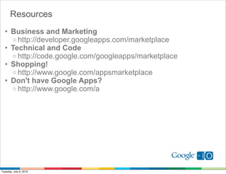 Resources
  • Business and Marketing
    o http://developer.googleapps.com/marketplace
  • Technical and Code
    o http://code.google.com/googleapps/marketplace
  • Shopping!
    o http://www.google.com/appsmarketplace
  • Don't have Google Apps?
    o http://www.google.com/a




Tuesday, July 6, 2010
 