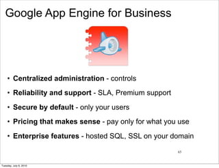 Google App Engine for Business




    • Centralized administration - controls
    • Reliability and support - SLA, Premium support

    • Secure by default - only your users
    • Pricing that makes sense - pay only for what you use

    • Enterprise features - hosted SQL, SSL on your domain

                                                       65


Tuesday, July 6, 2010
 