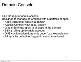 Domain Console

   Like the regular admin console
   Designed to manage enterprises with a portfolio of apps
   • Keep track of all apps in a domain
   • Access Control: view apps, deploy
   • Global Settings: apply to all apps in the domain
   • Billing rolling up to single account
   • DNS configuration done only once: *.ext.example.com
   • All apps by default for logged in users from domain




                                                       69


Tuesday, July 6, 2010
 