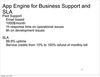 App Engine for Business Support and
   SLA
   Paid Support
     Email based
     1000$/month
     1h response time on operational issues
     8h on development issues

   SLA
     99.9% uptime
     Service credits from 10% to 100% refund of monthly bill




                                                       75


Tuesday, July 6, 2010
 