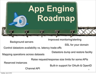 App Engine
                                 Roadmap

                                               Improved monitoring/alerting
                 Background servers
                                                             SSL for your domain
     Control datastore availability vs. latency trade-offs
                                                  Datastore dump and restore facility
   Mapping operations across datasets
                                 Raise request/response size limits for some APIs
      Reserved instances
                                                Built-in support for OAuth & OpenID
                            Channel API                                             79


Tuesday, July 6, 2010
 