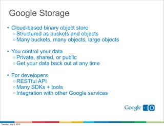 Google Storage
      • Cloud-based binary object store
        o Structured as buckets and objects
        o Many buckets, many objects, large objects

      • You control your data
        o Private, shared, or public
        o Get your data back out at any time

      • For developers
        o RESTful API
        o Many SDKs + tools
        o Integration with other Google services




Tuesday, July 6, 2010
 