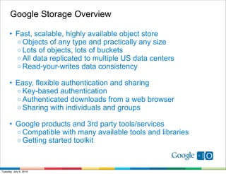 Google Storage Overview

      • Fast, scalable, highly available object store
        o Objects of any type and practically any size
        o Lots of objects, lots of buckets
        o All data replicated to multiple US data centers
        o Read-your-writes data consistency

      • Easy, flexible authentication and sharing
        o Key-based authentication
        o Authenticated downloads from a web browser
        o Sharing with individuals and groups

      • Google products and 3rd party tools/services
        o Compatible with many available tools and libraries
        o Getting started toolkit




Tuesday, July 6, 2010
 