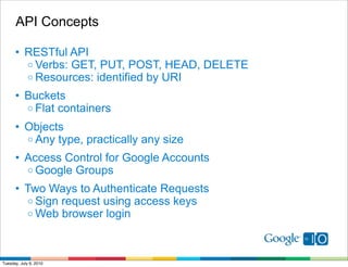 API Concepts

      • RESTful API
        o Verbs: GET, PUT, POST, HEAD, DELETE
        o Resources: identified by URI

      • Buckets
        o Flat containers

      • Objects
        o Any type, practically any size

      • Access Control for Google Accounts
        o Google Groups

      • Two Ways to Authenticate Requests
        o Sign request using access keys
        o Web browser login




Tuesday, July 6, 2010
 