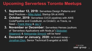 Upcoming Serverless Toronto Meetups
11
1. September 12, 2019: Serverless Design Patterns and
Best Practices – Mike Apted, Startup SA at AWS
2. October, 2019: Serverless CI/CD pipelines with AWS
CodePipeline and CodeBuild, vs CircleCI, vs Travis, vs
Seed – Frank Wang & Jay V
3. November or December: Serverless Heroes (authors
of “Serverless Applications with Node.js”) Slobodan
Stojanović & Aleksandar Simović will be here!
4. December or January, 2020: re:Invent recap –
Jonathan Dion, Senior Technical Evangelist at AWS
 