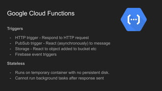 Google Cloud Functions
Triggers
- HTTP trigger - Respond to HTTP request
- PubSub trigger - React (asynchronously) to message
- Storage - React to object added to bucket etc
- Firebase event triggers
Stateless
- Runs on temporary container with no persistent disk.
- Cannot run background tasks after response sent
 