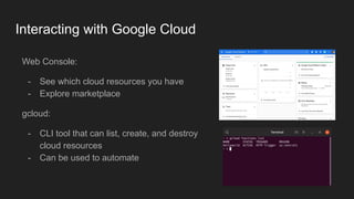 Interacting with Google Cloud
Web Console:
- See which cloud resources you have
- Explore marketplace
gcloud:
- CLI tool that can list, create, and destroy
cloud resources
- Can be used to automate
 