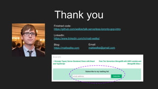 Thank you
Finished code:
https://github.com/welkie/talk-serverless-toronto-gcp-intro
LinkedIn:
https://www.linkedin.com/in/matt-welke/
Blog:
https://mattwelke.com
Email:
mattwelke@gmail.com
 