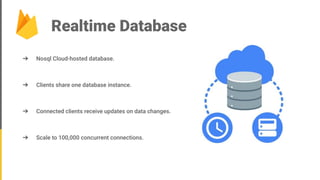 Realtime Database
➔ Nosql Cloud-hosted database.
➔ Clients share one database instance.
➔ Connected clients receive updates on data changes.
➔ Scale to 100,000 concurrent connections.
 