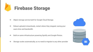 Firebase Storage
➔ Object storage service built for Google Cloud Storage.
➔ Robust uploads & downloads, restart where they stopped, saving your
users time and bandwidth.
➔ Built on same infrastructure powering Spotify and Google Photos.
➔ Storage scales automatically, so no need to migrate to any other provider
 
