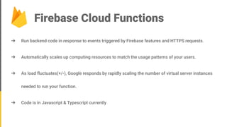 Firebase Cloud Functions
➔ Run backend code in response to events triggered by Firebase features and HTTPS requests.
➔ Automatically scales up computing resources to match the usage patterns of your users.
➔ As load ﬂuctuates(+/-), Google responds by rapidly scaling the number of virtual server instances
needed to run your function.
➔ Code is in Javascript & Typescript currently
 