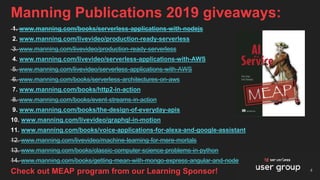 Manning Publications 2019 giveaways:
1. www.manning.com/books/serverless-applications-with-nodejs
2. www.manning.com/livevideo/production-ready-serverless
3. www.manning.com/livevideo/production-ready-serverless
4. www.manning.com/livevideo/serverless-applications-with-AWS
5. www.manning.com/livevideo/serverless-applications-with-AWS
6. www.manning.com/books/serverless-architectures-on-aws
7. www.manning.com/books/http2-in-action
8. www.manning.com/books/event-streams-in-action
9. www.manning.com/books/the-design-of-everyday-apis
10. www.manning.com/livevideo/graphql-in-motion
11. www.manning.com/books/voice-applications-for-alexa-and-google-assistant
12. www.manning.com/livevideo/machine-learning-for-mere-mortals
13. www.manning.com/books/classic-computer-science-problems-in-python
14. www.manning.com/books/getting-mean-with-mongo-express-angular-and-node
4Check out MEAP program from our Learning Sponsor!
 