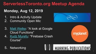 Monday, Aug 12, 2019
1. Intro & Activity Update
2. Community Open Mic
3. Matt Welke: “A look at Google
Cloud Functions”
4. Kudz Murefu: “Firebase Crash
Course”
5. Networking
1
ServerlessToronto.org Meetup Agenda
 