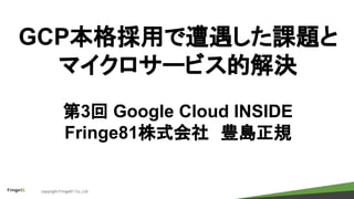 copyright Fringe81 Co.,Ltd.
GCP本格採用で遭遇した課題と
マイクロサービス的解決
第3回 Google Cloud INSIDE
Fringe81株式会社　豊島正規
 