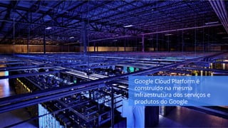 Google Cloud Platform é
construído na mesma
infraestrutura dos serviços e
produtos do Google
 
