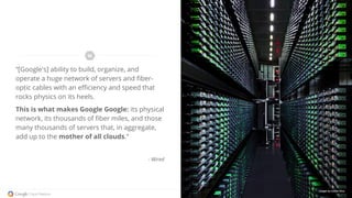 “[Google's] ability to build, organize, and
operate a huge network of servers and fiber-
optic cables with an efficiency and speed that
rocks physics on its heels.
This is what makes Google Google: its physical
network, its thousands of fiber miles, and those
many thousands of servers that, in aggregate,
add up to the mother of all clouds.”
- Wired
Images by Connie Zhou
 