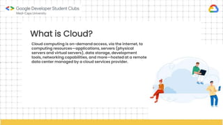 What is Cloud?
Cloud computing is on-demand access, via the internet, to
computing resources—applications, servers (physical
servers and virtual servers), data storage, development
tools, networking capabilities, and more—hosted at a remote
data center managed by a cloud services provider.
 