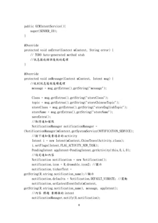 public GCMIntentService(){
    super(SENDER_ID);
}


@Override
protected void onError(Context mContext, String error) {
    // TODO Auto-generated method stub
    //訊息接收錯誤後做的處理
}

@Override
protected void onMessage(Context mContext, Intent msg) {
    //收到訊息後做後續處理
     message = msg.getExtras().getString("message");


     Class = msg.getExtras().getString("storeClass");
     topic = msg.getExtras().getString("storeChineseTopic");
     storeClass = msg.getExtras().getString("storeEnglishTopic");
     storeName = msg.getExtras().getString("storeName");
     saveExtra();
     //取得通知權限
     NotificationManager notificationManager =
(NotificationManager)mContext.getSystemService(NOTIFICATION_SERVICE);
     //按下通知後要過去的 activity
     Intent i = new Intent(mContext,ChineTravelActivity.class);
     i.setFlags(Intent.FLAG_ACTIVITY_NEW_TASK);
     PendingIntent appIntent=PendingIntent.getActivity(this,0,i,0);
     //設定通知內容
     Notification notification = new Notification();
     notification.icon = R.drawable.icon2; //圖示
     notification.tickerText =
getString(R.string.notification_name);//顯示
     notification.defaults = Notification.DEFAULT_VIBRATE; //震動
     notification.setLatestEventInfo(mContext,
getString(R.string.notification_name), message, appIntent);
     //內容 標題 要轉換的 intent
     notificationManager.notify(0,notification);

                                  8
 