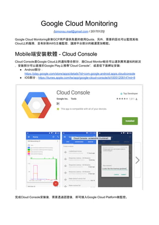 Google Cloud Monitoring
{​ simonsu.mail@gmail.com​ / 20170125}
Google Cloud Monitoring針對GCP用戶提供免費的使用Quota，另外，需要的話也可以監控其他
Cloud上的服務，並有針對AWS主機監控，讓跨平台部分的維運更加輕鬆。
目錄
目錄 1
Mobile端安裝軟體 - Cloud Console 1
設定Cloud Monitoring 2
告警設定 4
手機端設定 8
透過客製化Metric來監控服務是經過Live Migrate 13
其他 15
Mobile端安裝軟體 - Cloud Console
Cloud Console是Google Cloud上的通知整合部分，與Cloud Monitor結合可以達到異常通知的狀況
，安裝部分可以直接於Google Play上搜尋”Cloud Console”，或是從下面網址安裝:
● Android部分：
https://play.google.com/store/apps/details?id=com.google.android.apps.cloudconsole
● iOS部分：​https://itunes.apple.com/tw/app/google-cloud-console/id1005120814?mt=8
 