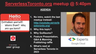 ServerlessToronto.org meetup @ 5:40pm
1
Introduce yourself:
- Where from? Why
are you here?
AGENDA
1. No intro, watch the last
meetup instead:
http://youtube.serverle
sstoronto.org/
2. Why this topic?
3. Why Guillaume?
4. Feature Presentation,
Q&A & Manning
Publishing raffle
5. What’s next at
Serverless Toronto in
2023
 