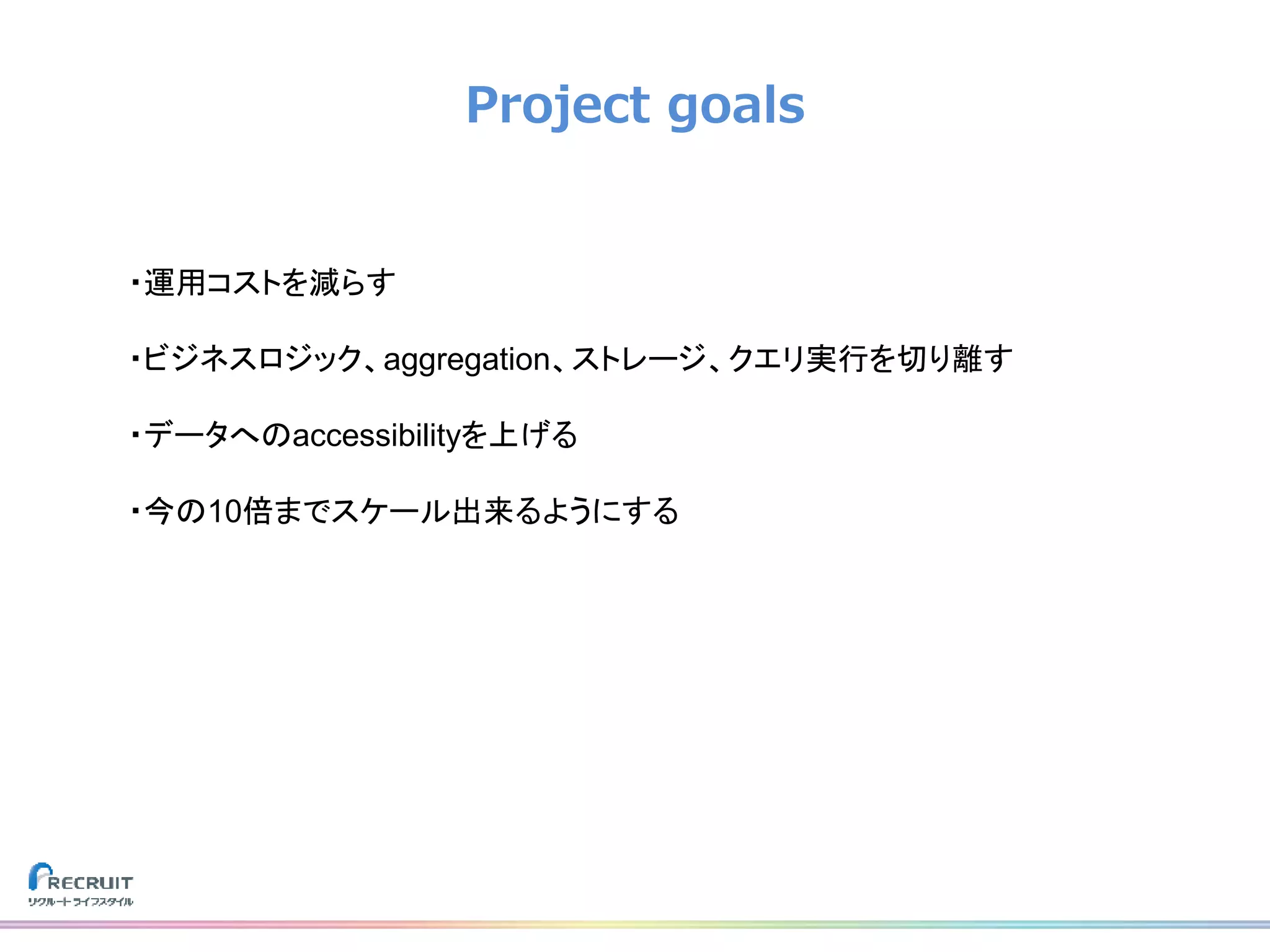 Project goals
・運用コストを減らす
・ビジネスロジック、aggregation、ストレージ、クエリ実行を切り離す
・データへのaccessibilityを上げる
・今の10倍までスケール出来るようにする
 