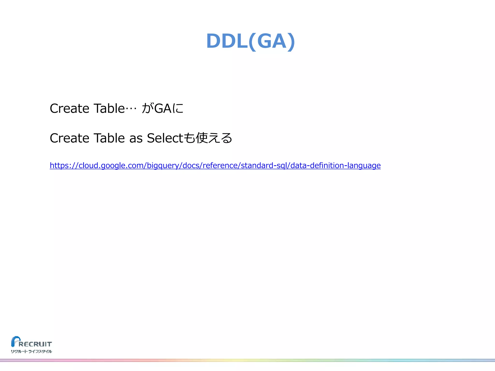 DDL(GA)
Create Table… がGAに
Create Table as Selectも使える
https://cloud.google.com/bigquery/docs/reference/standard-sql/data-definition-language
 